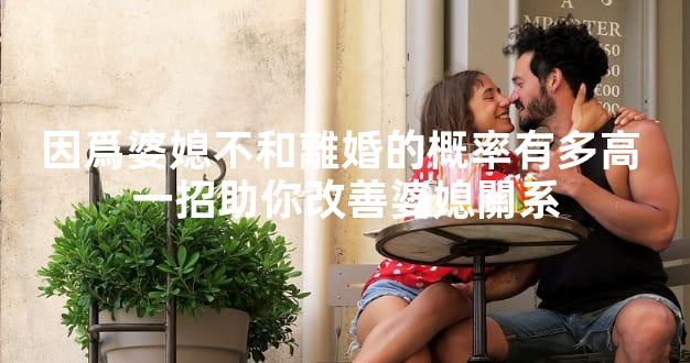 因爲婆媳不和離婚的概率有多高 一招助你改善婆媳關系